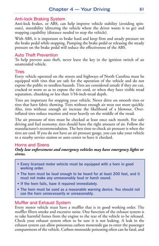 61
Anti-lock Braking System
Anti-lock brakes, or ABS, can help improve vehicle stability (avoiding spin-
outs), steerability (directing the vehicle where the driver wants it to go) and
stopping capability (distance needed to stop the vehicle).
With ABS, it is important to brake hard and keep firm and steady pressure on
the brake pedal while stopping. Pumping the brake pedal or releasing the steady
pressure on the brake pedal will reduce the effectiveness of the ABS.
Auto Theft Prevention
To help prevent auto theft, never leave the key in the ignition switch of an
unattended vehicle.
Tires
Every vehicle operated on the streets and highways of North Carolina must be
equipped with tires that are safe for the operation of the vehicle and do not
expose the public to needless hazards. Tires are considered unsafe if they are cut,
cracked or worn so as to expose the tire cord, or when they have visible tread
separation, chunking or less than 1/16-inch-tread depth.
Tires are important for stopping your vehicle. Never drive on smooth tires or
tires that have fabric showing. Tires without enough air wear out more quickly.
Also, tires without enough air increase the likelihood of a blowout. Over-
inflated tires reduce traction and wear heavily on the middle of the tread.
The air pressure of tires must be checked at least once each month. For safe
driving and fuel economy, tires should have the right amount of air. Follow the
manufacturer’s recommendation. The best time to check air pressure is when the
tires are cool. If you do not have an air pressure gauge, you can take your vehicle
to a nearby service station or auto center to have it checked.
Horns and Sirens
Only law enforcement and emergency vehicles may have emergency lights or
sirens.
Muffler and Exhaust System
Every motor vehicle must have a muffler that is in good working order. The
muffler filters smoke and excessive noise. One function of the exhaust system is
to take harmful fumes from the engine to the rear of the vehicle to be released.
Check your exhaust system often to be sure it is not leaking. A leak in the
exhaust system can allow poisonous carbon monoxide gas to enter the passenger
compartment of the vehicle. Carbon monoxide poisoning often can be fatal, and
Chapter 4 — Your Driving
• Every licensed motor vehicle must be equipped with a horn in good
working order.
• The horn must be loud enough to be heard for at least 200 feet, and it
must not make any unreasonably loud or harsh sound.
• If the horn fails, have it repaired immediately.
• The horn must be used as a reasonable warning device. You should not
use the horn unnecessarily or unreasonably.
 