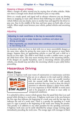 64
Keeping a Margin of Safety
Allow a margin of safety around you by staying clear of other vehicles. Make
sure there is enough room ahead and behind to pass or stop safely.
Drive at a steady speed, and signal well in advance whenever you are slowing
down or stopping to warn other drivers from following too closely. If another
vehicle follows you too closely, move to another lane and signal for the driver to
pass you. Stay in the middle of the lane and leave space on both sides of your
vehicle. Allow ample room between your vehicle, parked vehicles and oncoming
traffic.
Adjusting
In situations when you have to deal with two or more unavoidable dangers at
the same time, adjust by giving the most room to the greatest or most likely
danger. Suppose there are approaching vehicles to your left and a child on a
bicycle to your right. The child is most likely to make a sudden move, so give
the child more room. This may mean moving closer to the oncoming vehicles.
If the dangers are equally hazardous, such as oncoming vehicles and parked
vehicles, you should stop and allow the oncoming vehicles to pass safely before
proceeding.
Hazardous Driving
Work Zones
A street or highway work zone warns of construction or maintenance activities
that are on or adjacent to the road used by vehicles.
The work zone may or may not actually interfere
with the normal traffic flow, but it will usually
contain activities that may tend to draw the driver’s
attention or otherwise distract a driver from traffic.
It is very important to STAY ALERT in work zones
and to be prepared at all times to react safely to
unexpected conditions.
It is unlawful to drive a motor vehicle greater than the speed limit that is set and
posted while driving in a work zone. A highway work zone is the area between
the first sign that indicates the beginning of a work zone and the last sign that
indicates the end of a work zone. There is a penalty for speeding in a work
zone if a sign is posted at the beginning of the work zone listing the penalty.
This penalty is in addition to any other penalties for the speeding conviction.
A highway work zone can be easily identified by unique orange warning signs
immediately preceding the work zone. The orange signs with messages in black
Chapter 4 — Your Driving
Adjusting to road conditions is the key to successful driving.
• You should be able to judge dangerous conditions and adjust your
driving accordingly.
• Most importantly, you should know when conditions are too dangerous
to risk driving at all.
 