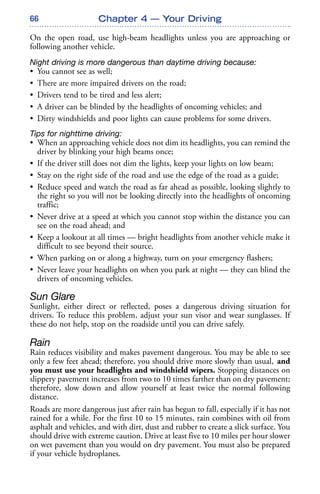 66
On the open road, use high-beam headlights unless you are approaching or
following another vehicle.
Night driving is more dangerous than daytime driving because:
• You cannot see as well;
• There are more impaired drivers on the road;
• Drivers tend to be tired and less alert;
• A driver can be blinded by the headlights of oncoming vehicles; and
• Dirty windshields and poor lights can cause problems for some drivers.
Tips for nighttime driving:
• When an approaching vehicle does not dim its headlights, you can remind the
driver by blinking your high beams once;
• If the driver still does not dim the lights, keep your lights on low beam;
• Stay on the right side of the road and use the edge of the road as a guide;
• Reduce speed and watch the road as far ahead as possible, looking slightly to
the right so you will not be looking directly into the headlights of oncoming
traffic;
• Never drive at a speed at which you cannot stop within the distance you can
see on the road ahead; and
• Keep a lookout at all times — bright headlights from another vehicle make it
difficult to see beyond their source.
• When parking on or along a highway, turn on your emergency flashers;
• Never leave your headlights on when you park at night — they can blind the
drivers of oncoming vehicles.
Sun Glare
Sunlight, either direct or reflected, poses a dangerous driving situation for
drivers. To reduce this problem, adjust your sun visor and wear sunglasses. If
these do not help, stop on the roadside until you can drive safely.
Rain
Rain reduces visibility and makes pavement dangerous. You may be able to see
only a few feet ahead; therefore, you should drive more slowly than usual, and
you must use your headlights and windshield wipers. Stopping distances on
slippery pavement increases from two to 10 times farther than on dry pavement;
therefore, slow down and allow yourself at least twice the normal following
distance.
Roads are more dangerous just after rain has begun to fall, especially if it has not
rained for a while. For the first 10 to 15 minutes, rain combines with oil from
asphalt and vehicles, and with dirt, dust and rubber to create a slick surface. You
should drive with extreme caution. Drive at least five to 10 miles per hour slower
on wet pavement than you would on dry pavement. You must also be prepared
if your vehicle hydroplanes.
Chapter 4 — Your Driving
 