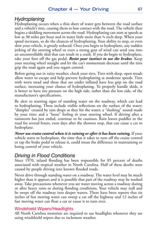 67
Hydroplaning
Hydroplaning occurs when a thin sheet of water gets between the road surface
and a vehicle’s tires, causing them to lose contact with the road. The vehicle then
begins a skidding movement across the road. Hydroplaning can start at speeds as
low as 30 miles per hour and in water little more than 1/8 inch deep. When your
speed increases, so do the chances of hydroplaning. Your ability to stop, or even
slow your vehicle, is greatly reduced. Once you begin to hydroplane, any sudden
jerking of the steering wheel or even a strong gust of wind can send you into
an uncontrollable skid that can result in a crash. If you do begin to hydroplane,
take your foot off the gas pedal. Resist your instinct to use the brakes. Keep
your steering wheel straight and let the car’s momentum decrease until the tires
grip the road again and you regain control.
Before going out in rainy weather, check your tires. Tires with deep, open treads
allow water to escape and help prevent hydroplaning at moderate speeds. Tires
with worn tread and those that are under inflated have less grip on the road
surface, increasing your chance of hydroplaning. To properly handle skids, it
is better to have tire pressure on the high side, rather than the low side, of the
manufacturer’s specifications.
Be alert to warning signs of standing water on the roadway, which can lead
to hydroplaning. These include visible reflections on the surface of the water;
“dimples” created by rain drops as they hit the water; a “slushing” sound made
by your tires; and a “loose” feeling in your steering wheel. If driving after a
rainstorm has just ended, continue to be cautious. Rain leaves puddles in the
road for several hours, even days after the showers stop, that can cause a car to
hydroplane.
Never use cruise control when it is raining or after it has been raining. If your
vehicle starts to hydroplane, the time that it takes to turn off the cruise control
or tap the brake pedal to release it, could mean the difference in maintaining or
losing control of your vehicle.
Driving in Flood Conditions
Since 1970, inland flooding has been responsible for 85 percent of deaths
associated with tropical weather in North Carolina. Half of these deaths were
caused by people driving into known flooded roads.
Never drive through standing water on a roadway. The water level may be much
higher than it appears and it is possible that part of the roadway may be washed
away. Take precautions whenever you see water moving across a roadway during
or after heavy rains or during flooding conditions. Your vehicle may stall and
be swept off the roadway into deeper waters. There have been reports that six
inches of fast moving water can sweep a car off the highway and 12 inches of
fast moving water can float a car or cause it to turn over.
Windshield Wipers/Headlights
All North Carolina motorists are required to use headlights whenever they are
using windshield wipers due to inclement weather.
Chapter 4 — Your Driving
 