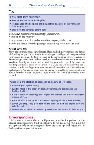 68
Fog
If you have extreme trouble seeing, you need to:
• Pull far off the roadway;
• Stop, secure the vehicle and turn on its emergency flashers; and
• Leave the vehicle from the passenger side and stay away from the road.
Snow and Ice
Snow and ice make roads very slippery. Hard-packed snow increases the danger
of skidding. As you drive, watch for shady spots, bridges and overpasses since
these places are often the first to freeze as the temperature drops. If you must
drive during a snowstorm, reduce speed, use windshield wipers and turn on the
low-beam headlights. It is recommended that you reduce speed by more than
half for packed snow and slow to a crawl on ice. Use chains if necessary for better
traction, but do not forget that even chains and snow tires can slide on ice and
packed snow. You cannot start, stop or maneuver quickly in these conditions.
Watch for other drivers, especially those who do not have their vehicles under
control.
Emergencies
It is important to know what to do if you have a mechanical problem or if an
unusual situation occurs. Most importantly, do not panic, but react promptly
and appropriately to the emergency. Below are some tips and suggestions for
dealing with emergency situations.
Chapter 4 — Your Driving
If you must drive during fog:
• Turn on the low beam headlights;
• Reduce your driving speed and be alert for taillights of the vehicle in
front of you; and
• Watch for the vehicles behind you.
When you are starting or stopping on snowy or icy roads:
• Increase your speed slowly;
• Get the “feel of the road” by testing your steering control and the
braking friction;
• Start to move in second gear or higher and release the clutch slowly (for
manual shifts);
• Allow at least three times the normal stopping distance to slow down;
• (When you stop) keep your foot off the brake and let the engine slow the
vehicle; and
• Maintain extra distance between yourself and the vehicle in front of you.
 