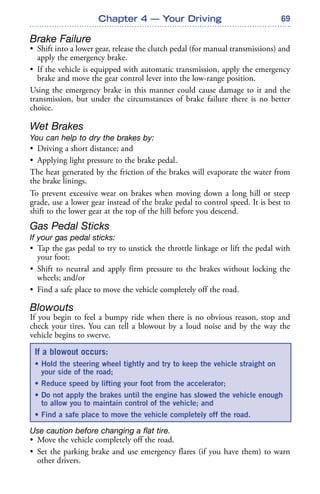 69
Brake Failure
• Shift into a lower gear, release the clutch pedal (for manual transmissions) and
apply the emergency brake.
• If the vehicle is equipped with automatic transmission, apply the emergency
brake and move the gear control lever into the low-range position.
Using the emergency brake in this manner could cause damage to it and the
transmission, but under the circumstances of brake failure there is no better
choice.
Wet Brakes
You can help to dry the brakes by:
• Driving a short distance; and
• Applying light pressure to the brake pedal.
The heat generated by the friction of the brakes will evaporate the water from
the brake linings.
To prevent excessive wear on brakes when moving down a long hill or steep
grade, use a lower gear instead of the brake pedal to control speed. It is best to
shift to the lower gear at the top of the hill before you descend.
Gas Pedal Sticks
If your gas pedal sticks:
• Tap the gas pedal to try to unstick the throttle linkage or lift the pedal with
your foot;
• Shift to neutral and apply firm pressure to the brakes without locking the
wheels; and/or
• Find a safe place to move the vehicle completely off the road.
Blowouts
If you begin to feel a bumpy ride when there is no obvious reason, stop and
check your tires. You can tell a blowout by a loud noise and by the way the
vehicle begins to swerve.
Use caution before changing a flat tire.
• Move the vehicle completely off the road.
• Set the parking brake and use emergency flares (if you have them) to warn
other drivers.
Chapter 4 — Your Driving
If a blowout occurs:
• Hold the steering wheel tightly and try to keep the vehicle straight on
your side of the road;
• Reduce speed by lifting your foot from the accelerator;
• Do not apply the brakes until the engine has slowed the vehicle enough
to allow you to maintain control of the vehicle; and
• Find a safe place to move the vehicle completely off the road.
 