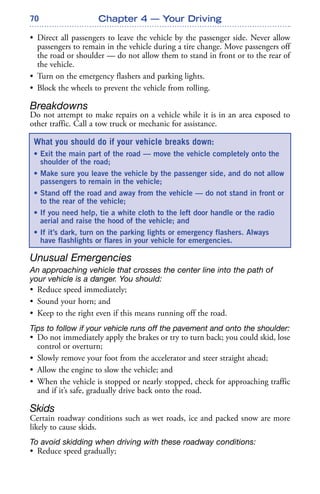 70
• Direct all passengers to leave the vehicle by the passenger side. Never allow
passengers to remain in the vehicle during a tire change. Move passengers off
the road or shoulder — do not allow them to stand in front or to the rear of
the vehicle.
• Turn on the emergency flashers and parking lights.
• Block the wheels to prevent the vehicle from rolling.
Breakdowns
Do not attempt to make repairs on a vehicle while it is in an area exposed to
other traffic. Call a tow truck or mechanic for assistance.
Unusual Emergencies
An approaching vehicle that crosses the center line into the path of
your vehicle is a danger. You should:
• Reduce speed immediately;
• Sound your horn; and
• Keep to the right even if this means running off the road.
Tips to follow if your vehicle runs off the pavement and onto the shoulder:
• Do not immediately apply the brakes or try to turn back; you could skid, lose
control or overturn;
• Slowly remove your foot from the accelerator and steer straight ahead;
• Allow the engine to slow the vehicle; and
• When the vehicle is stopped or nearly stopped, check for approaching traffic
and if it’s safe, gradually drive back onto the road.
Skids
Certain roadway conditions such as wet roads, ice and packed snow are more
likely to cause skids.
To avoid skidding when driving with these roadway conditions:
• Reduce speed gradually;
Chapter 4 — Your Driving
What you should do if your vehicle breaks down:
• Exit the main part of the road — move the vehicle completely onto the
shoulder of the road;
• Make sure you leave the vehicle by the passenger side, and do not allow
passengers to remain in the vehicle;
• Stand off the road and away from the vehicle — do not stand in front or
to the rear of the vehicle;
• If you need help, tie a white cloth to the left door handle or the radio
aerial and raise the hood of the vehicle; and
• If it’s dark, turn on the parking lights or emergency flashers. Always
have flashlights or flares in your vehicle for emergencies.
 