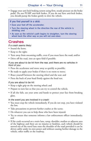 71
• Engage your anti-lock braking system using firm, steady pressure on the brake
pedal. Do not PUMP anti-lock brakes. If you do not have anti-lock brakes,
you should pump the brakes gently to slow the vehicle.
Crashes
If a crash seems likely:
• Sound the horn;
• Keep to the right;
• Turn away from oncoming traffic, even if you must leave the road; and/or
• Drive off the road, into an open field if possible.
If you are about to be hit from the rear, and there are no vehicles in
front of you:
• Press the accelerator and move away as quickly as possible;
• Be ready to apply your brakes if there is no room to move;
• Brace yourself between the steering wheel and the seat; and
• Press the back of your head firmly against the head rest.
If you are about to be hit:
• Keep a tight grip on the steering wheel; and
• Prepare to turn fast so that you can try to control the vehicle.
• If all else fails, use your arms and hands to protect your face from breaking
glass.
In the event you are involved in a crash:
• You must stop the vehicle immediately. If you do not stop, you have violated
the law;
• Take precautions to prevent further crashes at the scene;
• Do whatever you can to help those who have been injured;
• Try to ensure that someone informs a law enforcement officer immediately;
and
• If the crash occurred on a main lane, ramp, shoulder, median or adjacent area
of the highway and there are no injuries or fatalities, each vehicle should be
moved out of the travel lane onto the shoulder of the road provided it can be
driven safely under its own power and without causing further damage to the
vehicle, other traffic or the roadway.
Chapter 4 — Your Driving
If you find yourself in a skid:
• Ease your foot off the accelerator;
• Turn the steering wheel in the direction the rear of the vehicle is
skidding; and
• As soon as the vehicle’s path begins to straighten, turn the steering
wheel back the other way so you will not over-steer.
 