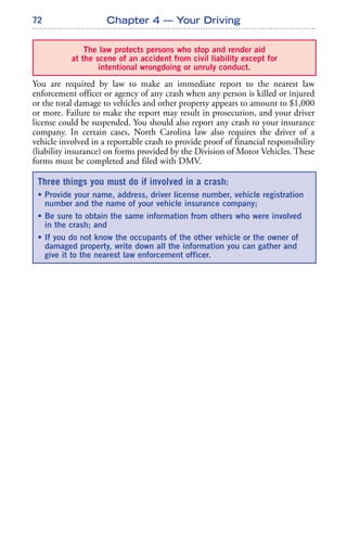 72
You are required by law to make an immediate report to the nearest law
enforcement officer or agency of any crash when any person is killed or injured
or the total damage to vehicles and other property appears to amount to $1,000
or more. Failure to make the report may result in prosecution, and your driver
license could be suspended. You should also report any crash to your insurance
company. In certain cases, North Carolina law also requires the driver of a
vehicle involved in a reportable crash to provide proof of financial responsibility
(liability insurance) on forms provided by the Division of Motor Vehicles. These
forms must be completed and filed with DMV.
Chapter 4 — Your Driving
The law protects persons who stop and render aid
at the scene of an accident from civil liability except for
intentional wrongdoing or unruly conduct.
Three things you must do if involved in a crash:
• Provide your name, address, driver license number, vehicle registration
number and the name of your vehicle insurance company;
• Be sure to obtain the same information from others who were involved
in the crash; and
• If you do not know the occupants of the other vehicle or the owner of
damaged property, write down all the information you can gather and
give it to the nearest law enforcement officer.
 