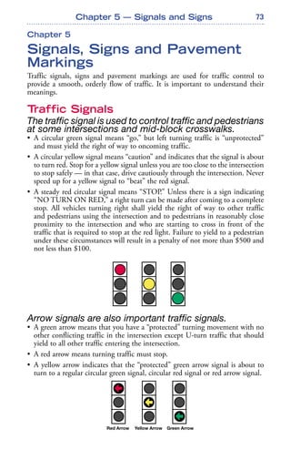 73
Chapter 5
Signals, Signs and Pavement
Markings
Traffic signals, signs and pavement markings are used for traffic control to
provide a smooth, orderly flow of traffic. It is important to understand their
meanings.
Traffic Signals
The traffic signal is used to control traffic and pedestrians
at some intersections and mid-block crosswalks.
• A circular green signal means “go,” but left turning traffic is “unprotected”
and must yield the right of way to oncoming traffic.
• A circular yellow signal means “caution” and indicates that the signal is about
to turn red. Stop for a yellow signal unless you are too close to the intersection
to stop safely — in that case, drive cautiously through the intersection. Never
speed up for a yellow signal to “beat” the red signal.
• A steady red circular signal means “STOP.” Unless there is a sign indicating
“NO TURN ON RED,” a right turn can be made after coming to a complete
stop. All vehicles turning right shall yield the right of way to other traffic
and pedestrians using the intersection and to pedestrians in reasonably close
proximity to the intersection and who are starting to cross in front of the
traffic that is required to stop at the red light. Failure to yield to a pedestrian
under these circumstances will result in a penalty of not more than $500 and
not less than $100.
Arrow signals are also important traffic signals.
• A green arrow means that you have a “protected” turning movement with no
other conflicting traffic in the intersection except U-turn traffic that should
yield to all other traffic entering the intersection.
• A red arrow means turning traffic must stop.
• A yellow arrow indicates that the “protected” green arrow signal is about to
turn to a regular circular green signal, circular red signal or red arrow signal.
Chapter 5 — Signals and Signs
 