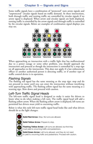 74
Some traffic signals have a combination of “protected” turn arrow signals and
“unprotected” circular signals based on traffic demand. At these intersections,
both through traffic and turning traffic are controlled by circular signals if no
arrow signal is displayed. When arrow and circular signals are both displayed,
turning traffic is controlled by the arrow signals and through traffic is controlled
by the circular signals. Below are examples of combination signal displays you
may see.
When approaching an intersection with a traffic light that has malfunctioned
due to a power outage or some other problem, you should approach the
intersection and proceed as though the intersection is controlled by a stop sign
on all approaches to the intersection. This does not apply if a law enforcement
officer or another authorized person is directing traffic, or if another type of
traffic control device is in operation.
Flashing Signals
The flashing red signal has the same meaning as the stop sign: stop and do
not proceed to move until you can enter the intersection without interfering
with approaching traffic. The flashing yellow signal has the same meaning as a
warning sign. Slow down and proceed with caution.
Left-Turn Traffic Signal Heads
The left-turn traffic signal head is designed to make it easier for drivers to
know what to do when making a left turn. The traffic signal head will add a
flashing yellow arrow. When the flashing yellow arrow is displayed, left turns are
permitted but drivers must yield to oncoming traffic.
Below is what this style left-turn traffic signal head looks like and what drivers
should do as the light changes:
Chapter 5 — Signals and Signs
New Left-Turn Traffic Signal
Solid Red Arrow: Stop. No turns are allowed.
Solid Yellow Arrow: Prepare to stop.
Flashing Yellow Arrow: Left turns are allowed, but first they
must yield to oncoming traffic and pedestrians.
Solid Green Arrow: Left turns allowed, and they do not need
to yield to oncoming traffic and pedestrians. Proceed with caution.
 