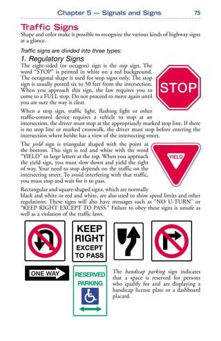 75
Traffic Signs
Shape and color make it possible to recognize the various kinds of highway signs
at a glance.
Traffic signs are divided into three types:
1. Regulatory Signs
The eight-sided (or octagon) sign is the stop sign. The
word “STOP” is printed in white on a red background.
The octagonal shape is used for stop signs only. The stop
sign is usually posted six to 50 feet from the intersection.
When you approach this sign, the law requires you to
come to a FULL stop. Do not proceed to move again until
you are sure the way is clear.
When a stop sign, traffic light, flashing light or other
traffic-control device requires a vehicle to stop at an
intersection, the driver must stop at the appropriately marked stop line. If there
is no stop line or marked crosswalk, the driver must stop before entering the
intersection where he/she has a view of the intersecting street.
The yield sign is triangular shaped with the point at
the bottom. This sign is red and white with the word
“YIELD” in large letters at the top. When you approach
the yield sign, you must slow down and yield the right
of way. Your need to stop depends on the traffic on the
intersecting street. To avoid interfering with that traffic,
you must stop and wait for it to pass.
Rectangular and square-shaped signs, which are normally
black and white or red and white, are also used to show speed limits and other
regulations. These signs will also have messages such as “NO U-TURN” or
“KEEP RIGHT EXCEPT TO PASS.” Failure to obey these signs is unsafe as
well as a violation of the traffic laws.
The handicap parking sign indicates
that a space is reserved for persons
who qualify for and are displaying a
handicap license plate or a dashboard
placard.
Chapter 5 — Signals and Signs
 