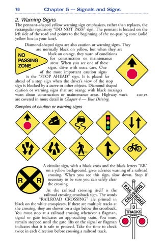 76
2. Warning Signs
The pennant–shaped yellow warning sign emphasizes, rather than replaces, the
rectangular regulatory “DO NOT PASS” sign. The pennant is located on the
left side of the road and points to the beginning of the no-passing zone (solid
yellow line in your lane).
Diamond-shaped signs are also caution or warning signs. They
are normally black on yellow, but when they are
black on orange, they warn of conditions
for construction or maintenance
areas. When you see one of these
signs, drive with extra care. One
of the most important caution signs
is the “STOP AHEAD” sign. It is placed far
ahead of a stop sign when the driver’s view of the stop
sign is blocked by a curve or other objects. Diamond-shaped
caution or warning signs that are orange with black messages
warn about construction or maintenance areas. Highway work zones
are covered in more detail in Chapter 4 — Your Driving.
Samples of caution or warning signs
A circular sign, with a black cross and the black letters “RR”
on a yellow background, gives advance warning of a railroad
crossing. When you see this sign, slow down. Stop if
necessary to be sure you can safely clear
the crossing.
At the railroad crossing itself is the
railroad crossing crossbuck sign. The words
“RAILROAD CROSSING” are printed in
black on the white crosspieces. If there are multiple tracks at
the crossing, they are shown on a sign below the crossbuck.
You must stop at a railroad crossing whenever a flagman,
signal or gate indicates an approaching train. You must
remain stopped until the gate lifts or the signal or flagman
indicates that it is safe to proceed. Take the time to check
twice in each direction before crossing a railroad track.
Chapter 5 — Signals and Signs
 