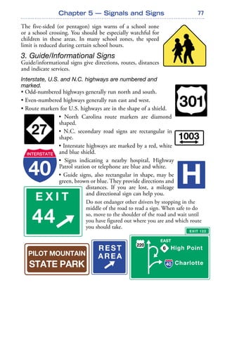 77
The five-sided (or pentagon) sign warns of a school zone
or a school crossing. You should be especially watchful for
children in these areas. In many school zones, the speed
limit is reduced during certain school hours.
3. Guide/Informational Signs
Guide/informational signs give directions, routes, distances
and indicate services.
Interstate, U.S. and N.C. highways are numbered and
marked.
• Odd-numbered highways generally run north and south.
• Even-numbered highways generally run east and west.
• Route markers for U.S. highways are in the shape of a shield.
• North Carolina route markers are diamond
shaped.
• N.C. secondary road signs are rectangular in
shape.
• Interstate highways are marked by a red, white
and blue shield.
• Signs indicating a nearby hospital, Highway
Patrol station or telephone are blue and white.
• Guide signs, also rectangular in shape, may be
green, brown or blue. They provide directions and
distances. If you are lost, a mileage
and directional sign can help you.
Do not endanger other drivers by stopping in the
middle of the road to read a sign. When safe to do
so, move to the shoulder of the road and wait until
you have figured out where you are and which route
you should take.
Chapter 5 — Signals and Signs
 
