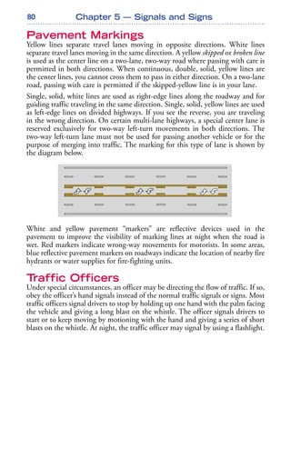 80 Chapter 5 — Signals and Signs
Pavement Markings
Yellow lines separate travel lanes moving in opposite directions. White lines
separate travel lanes moving in the same direction. A yellow skipped or broken line
is used as the center line on a two-lane, two-way road where passing with care is
permitted in both directions. When continuous, double, solid, yellow lines are
the center lines, you cannot cross them to pass in either direction. On a two-lane
road, passing with care is permitted if the skipped-yellow line is in your lane.
Single, solid, white lines are used as right-edge lines along the roadway and for
guiding traffic traveling in the same direction. Single, solid, yellow lines are used
as left-edge lines on divided highways. If you see the reverse, you are traveling
in the wrong direction. On certain multi-lane highways, a special center lane is
reserved exclusively for two-way left-turn movements in both directions. The
two-way left-turn lane must not be used for passing another vehicle or for the
purpose of merging into traffic. The marking for this type of lane is shown by
the diagram below.
White and yellow pavement “markers” are reflective devices used in the
pavement to improve the visibility of marking lines at night when the road is
wet. Red markers indicate wrong-way movements for motorists. In some areas,
blue reflective pavement markers on roadways indicate the location of nearby fire
hydrants or water supplies for fire-fighting units.
Traffic Officers
Under special circumstances, an officer may be directing the flow of traffic. If so,
obey the officer’s hand signals instead of the normal traffic signals or signs. Most
traffic officers signal drivers to stop by holding up one hand with the palm facing
the vehicle and giving a long blast on the whistle. The officer signals drivers to
start or to keep moving by motioning with the hand and giving a series of short
blasts on the whistle. At night, the traffic officer may signal by using a flashlight.
 