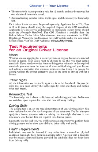 9
• The motorcycle learner permit is valid for 12 months and may be renewed for
one additional six-month period.
• Required testing includes vision, traffic signs, and the motorcycle knowledge
test.
Each driver license test must be passed separately. Applicants for a CDL Class
A, B or C license should study the required chapters of the CDL Handbook.
Applicants for a motorcycle endorsement or motorcycle learner permit should
study the Motorcycle Handbook. The CDL Handbook is available from the
Federal Motor Carrier Safety Administration. You may also obtain the CDL,
Regular and Motorcycle handbooks on the DMV website and at the local driver
license offices. Visit the DMV website at www.ncdot.gov/dmv.
Test Requirements
for an Original Driver License
Vision
Whether you are applying for a learner permit, an original license or a renewal
license in person, your vision must be checked to see that you meet certain
standards. If you need corrective lenses to bring your vision up to the required
standards, you must wear the lenses at all times while driving and your license
will indicate a restriction that you must wear corrective lenses. The penalty for
driving without the proper corrective lenses is the same as driving without a
license.
Traffic Signs
All the information on the traffic signs test is in this handbook. To pass the
signs test, you must identify the traffic signs by color and shape and explain
what each means.
Knowledge Test
The knowledge test is about traffic laws and safe driving practices. Audio tests
are available, upon request, for those who have difficulty reading.
Driving Skills
The driving test is an on-the-road demonstration of your driving ability. You
must perform this test after you have passed all the other tests. The first time you
apply for a license, you must take the driving test. You might also have to take
it to renew your license. It is not required for a learner permit.
During the on-the-road test, you will be given an opportunity to perform basic
driving patterns and to show your ability to drive safely with traffic.
Health Requirements
Individuals may not be licensed if they suffer from a mental or physical
condition that might keep them from driving safely. A person with a disability
may be issued a restricted license provided the condition does not keep them
from driving safely.
Chapter 1 — Your License
 