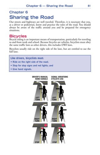 81
Chapter 6
Sharing the Road
Our streets and highways are well traveled. Therefore, it is necessary that you,
as a driver or pedestrian, know and practice the rules of the road. You should
always be aware of the traffic around you and be prepared for emergency
situations.
Bicycles
Bicycle riding is an important means of transportation, particularly for traveling
to and from work and school. Because bicycles are vehicles, bicyclists must obey
the same traffic laws as other drivers, this includes DWI laws.
Bicyclists usually ride on the right side of the lane, but are entitled to use the
full lane.
Like drivers, bicyclists must:
• Ride on the right side of the road;
• Stop for stop signs and red lights; and
• Give hand signals.
Chapter 6 — Sharing the Road
LEFT
TURN
DRIVER’S MANUAL
HAND SIGNALS
SIGNAL VARIATIONS
CYCLISTS USE
LEFT
TURN
RIGHT
TURN
RIGHT
TURN
STOP STOP
 