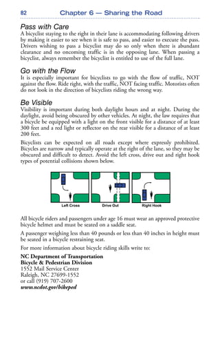82
Pass with Care
A bicyclist staying to the right in their lane is accommodating following drivers
by making it easier to see when it is safe to pass, and easier to execute the pass.
Drivers wishing to pass a bicyclist may do so only when there is abundant
clearance and no oncoming traffic is in the opposing lane. When passing a
bicyclist, always remember the bicyclist is entitled to use of the full lane.
Go with the Flow
It is especially important for bicyclists to go with the flow of traffic, NOT
against the flow. Ride right, with the traffic, NOT facing traffic. Motorists often
do not look in the direction of bicyclists riding the wrong way.
Be Visible
Visibility is important during both daylight hours and at night. During the
daylight, avoid being obscured by other vehicles. At night, the law requires that
a bicycle be equipped with a light on the front visible for a distance of at least
300 feet and a red light or reflector on the rear visible for a distance of at least
200 feet.
Bicyclists can be expected on all roads except where expressly prohibited.
Bicycles are narrow and typically operate at the right of the lane, so they may be
obscured and difficult to detect. Avoid the left cross, drive out and right hook
types of potential collisions shown below.
All bicycle riders and passengers under age 16 must wear an approved protective
bicycle helmet and must be seated on a saddle seat.
A passenger weighing less than 40 pounds or less than 40 inches in height must
be seated in a bicycle restraining seat.
For more information about bicycle riding skills write to:
NC Department of Transportation
Bicycle & Pedestrian Division
1552 Mail Service Center
Raleigh, NC 27699-1552
or call (919) 707-2600
www.ncdot.gov/bikeped
Chapter 6 — Sharing the Road
 