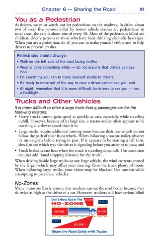 83
You as a Pedestrian
As drivers, we must watch out for pedestrians on the roadway. In cities, about
two of every five persons killed by motor vehicle crashes are pedestrians; in
rural areas, the rate is about one of every 10. Most of the pedestrians killed are
children, elderly persons or those who have been drinking alcoholic beverages.
When you are a pedestrian, do all you can to make yourself visible and to help
drivers to prevent crashes.
Trucks and Other Vehicles
It is more difficult to drive a large truck than a passenger car for the
following reasons:
• Heavy trucks cannot gain speed as quickly as cars, especially while traveling
uphill. However, because of its large size, a tractor-trailer often appears to be
traveling at a slower speed than it is;
• Large trucks require additional turning room because their rear wheels do not
follow the path of their front wheels. When following a tractor-trailer, observe
its turn signals before trying to pass. If it appears to be starting a left turn,
check to see which way the driver is signaling before you attempt to pass; and
• Truck brakes create heat when the truck is traveling downhill. This condition
requires additional stopping distance for the truck.
When driving beside large trucks or any large vehicle, the wind currents created
by the larger vehicle may affect your steering. Give the truck plenty of room.
When following large trucks, your vision may be blocked. Use caution while
attempting to pass these vehicles.
No-Zones
Many motorists falsely assume that truckers can see the road better because they
sit twice as high as the driver of a car. However, truckers still have serious blind
Chapter 6 — Sharing the Road
Pedestrians should always:
• Walk on the left side of the road facing traffic;
• Wear or carry something white — do not assume that drivers can see
you;
• Do everything you can to make yourself visible to drivers;
• Be ready to move out of the way in case a driver cannot see you; and
• At night, remember that it is more difficult for drivers to see you — use
a flashlight.
 