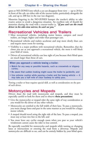 84
spots or NO-ZONES into which a car can disappear from view — up to 20 feet
in front of the cab, on either side of the tractor-trailer, particularly alongside the
cab, and up to 200 feet in the rear (see diagram).
Motorists lingering in the NO-ZONES hamper the trucker’s ability to take
evasive action to avoid a dangerous situation. An excellent rule of thumb for
motorists sharing the road with a tractor-trailer is, “if you can’t see the truck
driver in his side-view mirror, he can’t see you.”
Recreational Vehicles and Trailers
• Most recreational vehicles, including motor homes, campers and travel
trailers, are longer, higher and wider than passenger cars.
• Recreational vehicles and trailers accelerate and stop more slowly than cars
and require more room for turning.
• Visibility is a major problem with recreational vehicles. Remember, that the
closer you are as you approach a recreational vehicle, the more it will block
your field of vision.
• Drivers of recreational vehicles can lose sight of you because their blind spots
are much larger than those of cars.
Towing a trailer or boat requires special skill, as well as consideration on the part
of each driver.
Motorcycles and Mopeds
Drivers share the road with motorcycles and mopeds, and they must be
especially careful to look for them and to observe these precautions:
• Give the motorcyclist or moped rider the same right of way consideration as
you would for the driver of any other vehicle;
• Motorcycles are entitled to the full width of their lane. To pass a motorcycle,
you must change lanes and pass in the same manner as you would for a larger
motor vehicle;
• A moped should travel using the right side of the lane. To pass a moped, you
must stay at least two feet to the left; and
• You must leave any cyclist enough room when you pass so your vehicle’s
windstream cannot cause the rider to lose control.
Be especially watchful for motorcycles and mopeds while turning or changing
lanes at intersections or entering the road from a driveway. Mopeds and
motorcycles are difficult to see, and can be entirely hidden by your blind spots.
Chapter 6 — Sharing the Road
When you approach a vehicle towing a trailer:
• Watch for any sway or possible hazards, such as crosswinds or slippery
curves;
• Be aware that sudden braking might cause the trailer to jackknife; and
• Use extreme caution while passing a trailer and the towing vehicle — it
may take you a half mile of clear roadway to safely pass.
 