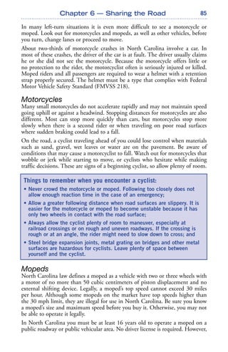 85
In many left-turn situations it is even more difficult to see a motorcycle or
moped. Look out for motorcycles and mopeds, as well as other vehicles, before
you turn, change lanes or proceed to move.
About two-thirds of motorcycle crashes in North Carolina involve a car. In
most of these crashes, the driver of the car is at fault. The driver usually claims
he or she did not see the motorcycle. Because the motorcycle offers little or
no protection to the rider, the motorcyclist often is seriously injured or killed.
Moped riders and all passengers are required to wear a helmet with a retention
strap properly secured. The helmet must be a type that complies with Federal
Motor Vehicle Safety Standard (FMVSS 218).
Motorcycles
Many small motorcycles do not accelerate rapidly and may not maintain speed
going uphill or against a headwind. Stopping distances for motorcycles are also
different. Most can stop more quickly than cars, but motorcycles stop more
slowly when there is a second rider or when traveling on poor road surfaces
where sudden braking could lead to a fall.
On the road, a cyclist traveling ahead of you could lose control when materials
such as sand, gravel, wet leaves or water are on the pavement. Be aware of
conditions that may cause a motorcyclist to fall. Watch out for motorcycles that
wobble or jerk while starting to move, or cyclists who hesitate while making
traffic decisions. These are signs of a beginning cyclist, so allow plenty of room.
Mopeds
North Carolina law defines a moped as a vehicle with two or three wheels with
a motor of no more than 50 cubic centimeters of piston displacement and no
external shifting device. Legally, a moped’s top speed cannot exceed 30 miles
per hour. Although some mopeds on the market have top speeds higher than
the 30 mph limit, they are illegal for use in North Carolina. Be sure you know
a moped’s size and maximum speed before you buy it. Otherwise, you may not
be able to operate it legally.
In North Carolina you must be at least 16 years old to operate a moped on a
public roadway or public vehicular area. No driver license is required. However,
Chapter 6 — Sharing the Road
Things to remember when you encounter a cyclist:
• Never crowd the motorcycle or moped. Following too closely does not
allow enough reaction time in the case of an emergency;
• Allow a greater following distance when road surfaces are slippery. It is
easier for the motorcycle or moped to become unstable because it has
only two wheels in contact with the road surface;
• Always allow the cyclist plenty of room to maneuver, especially at
railroad crossings or on rough and uneven roadways. If the crossing is
rough or at an angle, the rider might need to slow down to cross; and
• Steel bridge expansion joints, metal grating on bridges and other metal
surfaces are hazardous for cyclists. Leave plenty of space between
yourself and the cyclist.
 