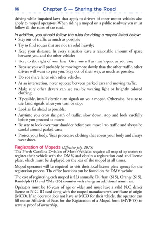 86
driving while impaired laws that apply to drivers of other motor vehicles also
apply to moped operators. When riding a moped on a public roadway you must
follow all the rules of the road.
In addition, you should follow the rules for riding a moped listed below:
• Stay out of traffic as much as possible;
• Try to find routes that are not traveled heavily;
• Keep your distance. In every situation leave a reasonable amount of space
between you and the other vehicle;
• Keep to the right of your lane. Give yourself as much space as you can;
• Because you will probably be moving more slowly than the other traffic, other
drivers will want to pass you. Stay out of their way, as much as possible;
• Do not share lanes with other vehicles;
• At an intersection, never squeeze between parked cars and moving traffic;
• Make sure other drivers can see you by wearing light or brightly colored
clothing;
• If possible, install electric turn signals on your moped. Otherwise, be sure to
use hand signals when you turn or stop;
• Look as far ahead as possible;
• Anytime you cross the path of traffic, slow down, stop and look carefully
before you proceed to move;
• Be sure to look over your shoulder before you move into traffic and always be
careful around parked cars;
• Protect your body. Wear protective clothing that covers your body and always
wear shoes.
Registration of Mopeds (Effective July, 2015)
The North Carolina Division of Motor Vehicles requires all moped operators to
register their vehicle with the DMV, and obtain a registration card and license
plate, which must be displayed on the rear of the moped at all times.
Moped operators will be required to visit their local license plate agency for the
registration process. The office locations can be found on the DMV website.
The cost of registering each moped is $23 annually. Durham ($15), Orange ($15),
Randolph ($1) and Wake ($5) counties each charge an additional transit tax.
Operators must be 16 years of age or older and must have a valid N.C. driver
license or N.C. ID card along with the moped manufacturer’s certificate of origin
(MCO). If an operator does not have an MCO for their vehicle, the operator can
fill out an Affidavit of Facts for the Registration of a Moped form (MVR-58) to
serve as proof of ownership.
Chapter 6 — Sharing the Road
 