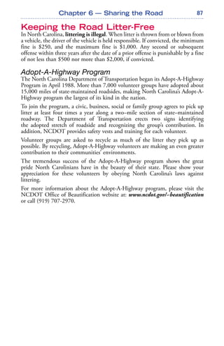 87
Keeping the Road Litter-Free
In North Carolina, littering is illegal. When litter is thrown from or blown from
a vehicle, the driver of the vehicle is held responsible. If convicted, the minimum
fine is $250, and the maximum fine is $1,000. Any second or subsequent
offense within three years after the date of a prior offense is punishable by a fine
of not less than $500 nor more than $2,000, if convicted.
Adopt-A-Highway Program
The North Carolina Department of Transportation began its Adopt-A-Highway
Program in April 1988. More than 7,000 volunteer groups have adopted about
15,000 miles of state-maintained roadsides, making North Carolina’s Adopt-A-
Highway program the largest of its kind in the nation.
To join the program, a civic, business, social or family group agrees to pick up
litter at least four times a year along a two–mile section of state–maintained
roadway. The Department of Transportation erects two signs identifying
the adopted stretch of roadside and recognizing the group’s contribution. In
addition, NCDOT provides safety vests and training for each volunteer.
Volunteer groups are asked to recycle as much of the litter they pick up as
possible. By recycling, Adopt-A-Highway volunteers are making an even greater
contribution to their communities’ environments.
The tremendous success of the Adopt-A-Highway program shows the great
pride North Carolinians have in the beauty of their state. Please show your
appreciation for these volunteers by obeying North Carolina’s laws against
littering.
For more information about the Adopt-A-Highway program, please visit the
NCDOT Office of Beautification website at: www.ncdot.gov/~beautification
or call (919) 707-2970.
Chapter 6 — Sharing the Road
 