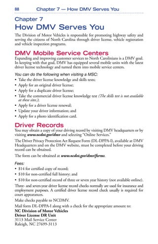 88
Chapter 7
How DMV Serves You
The Division of Motor Vehicles is responsible for promoting highway safety and
serving the citizens of North Carolina through driver license, vehicle registration
and vehicle inspection programs.
DMV Mobile Service Centers
Expanding and improving customer services to North Carolinians is a DMV goal.
In keeping with that goal, DMV has equipped several mobile units with the latest
driver license technology and turned them into mobile service centers.
You can do the following when visiting a MSC:
• Take the driver license knowledge and skills tests;
• Apply for an original driver license;
• Apply for a duplicate driver license;
• Take the commercial driver license knowledge test (The skills test is not available
at these sites.);
• Apply for a driver license renewal;
• Update your driver information; and
• Apply for a photo identification card.
Driver Records
You may obtain a copy of your driving record by visiting DMV headquarters or by
visiting www.ncdot.gov/dmv and selecting “Online Services.”
The Driver Privacy Protection Act Request Form (DL-DPPA-I), available at DMV
Headquarters and on the DMV website, must be completed before your driving
record can be obtained.
The form can be obtained at www.ncdot.gov/dmv/forms.
Fees:
• $14 for certified copy of record;
• $10 for non-certified full history; and
• $10 for non-certified record of three or seven year history (not available online).
Three- and seven-year driver license record checks normally are used for insurance and
employment purposes. A certified driver license record check usually is required for
court appearances.
Make checks payable to NCDMV.
Mail form DL-DPPA-I along with a check for the appropriate amount to:
NC Division of Motor Vehicles
Driver License DR Unit
3113 Mail Service Center
Raleigh, NC 27699-3113
Chapter 7 — How DMV Serves You
 