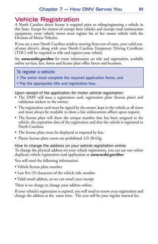 89
Vehicle Registration
A North Carolina driver license is required prior to titling/registering a vehicle in
this State. Except for owners of exempt farm vehicles and exempt road construction
equipment, every vehicle owner must register his or her motor vehicle with the
Division of Motor Vehicles.
If you are a new North Carolina resident moving from out-of-state, your valid out-
of-state driver’s, along with your North Carolina Temporary Driving Certificate
(TDC) will be required to title and register your vehicle.
See www.ncdot.gov/dmv for more information on title and registration, available
online services, fees, forms and license plate office hours and locations.
Upon receipt of the application for motor vehicle registration:
• The DMV will issue a registration card, registration plate (license plate) and
validation stickers to the owner;
• The registration card must be signed by the owner, kept in the vehicle at all times
and must always be available to show a law enforcement officer upon request;
• The license plate will show the unique number that has been assigned to the
vehicle, the expiration date of the registration and that the vehicle is registered in
North Carolina;
• The license plate must be displayed as required by law,
• Plastic license plate covers are prohibited. GS 20-63g.
How to change the address on your vehicle registration online:
To change the physical address on your vehicle registration, you can use our online
duplicate vehicle registration card application at www.ncdot.gov/dmv
You will need the following information:
• Vehicle license plate number
• Last five (5) characters of the vehicle title number
• Valid email address, so we can email your receipt
There is no charge to change your address online.
If your vehicle’s registration is expired, you will need to renew your registration and
change the address at the same time. The cost will be your regular renewal fee.
To register a vehicle:
• The owner must complete the required application forms; and
• Pay the appropriate title and registration fees.
Chapter 7 — How DMV Serves You
 