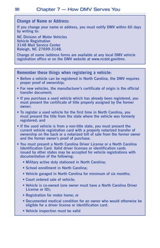 90 Chapter 7 — How DMV Serves You
Remember these things when registering a vehicle:
• Before a vehicle can be registered in North Carolina, the DMV requires
proper proof of ownership;
• For new vehicles, the manufacturer’s certificate of origin is the official
transfer document;
• If you purchase a used vehicle which has already been registered, you
must present the certificate of title properly assigned by the former
owner;
• To register a used vehicle for the first time in North Carolina, you
must present the title from the state where the vehicle was formerly
registered; and
• If the used vehicle is from a non-title state, you must present the
current vehicle registration card with a properly notarized transfer of
ownership on the back or a notarized bill of sale from the former owner
and the former owner’s proof of purchase.
• You must present a North Carolina Driver License or a North Carolina
Identification Card. Valid driver licenses or identification cards
issued by other states may be accepted for vehicle registrations with
documentation of the following:
• Military active duty stationed in North Carolina;
• School enrollment in North Carolina;
• Vehicle garaged in North Carolina for minimum of six months;
• Court ordered sale of vehicle;
• Vehicle is co-owned (one owner must have a North Carolina Driver
License or ID);
• Registration for motor home; or
• Documented medical condition for an owner who would otherwise be
eligible for a driver license or identification card.
• Vehicle inspection must be valid
Change of Name or Address:
If you change your name or address, you must notify DMV within 60 days
by writing to:
NC Division of Motor Vehicles
Vehicle Registration
3148 Mail Service Center
Raleigh, NC 27699-3148.
Change of name /address forms are available at any local DMV vehicle
registration office or on the DMV website at www.ncdot.gov/dmv.
 