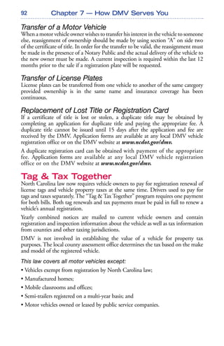 92
Transfer of a Motor Vehicle
When a motor vehicle owner wishes to transfer his interest in the vehicle to someone
else, reassignment of ownership should be made by using section “A” on side two
of the certificate of title. In order for the transfer to be valid, the reassignment must
be made in the presence of a Notary Public and the actual delivery of the vehicle to
the new owner must be made. A current inspection is required within the last 12
months prior to the sale if a registration plate will be requested.
Transfer of License Plates
License plates can be transferred from one vehicle to another of the same category
provided ownership is in the same name and insurance coverage has been
continuous.
Replacement of Lost Title or Registration Card
If a certificate of title is lost or stolen, a duplicate title may be obtained by
completing an application for duplicate title and paying the appropriate fee. A
duplicate title cannot be issued until 15 days after the application and fee are
received by the DMV. Application forms are available at any local DMV vehicle
registration office or on the DMV website at www.ncdot.gov/dmv.
A duplicate registration card can be obtained with payment of the appropriate
fee. Application forms are available at any local DMV vehicle registration
office or on the DMV website at www.ncdot.gov/dmv.
Tag & Tax Together
North Carolina law now requires vehicle owners to pay for registration renewal of
license tags and vehicle property taxes at the same time. Drivers used to pay for
tags and taxes separately. The “Tag & Tax Together” program requires one payment
for both bills. Both tag renewals and tax payments must be paid in full to renew a
vehicle’s annual registration.
Yearly combined notices are mailed to current vehicle owners and contain
registration and inspection information about the vehicle as well as tax information
from counties and other taxing jurisdictions.
DMV is not involved in establishing the value of a vehicle for property tax
purposes. The local county assessment office determines the tax based on the make
and model of the registered vehicle.
This law covers all motor vehicles except:
• Vehicles exempt from registration by North Carolina law;
• Manufactured homes;
• Mobile classrooms and offices;
• Semi-trailers registered on a multi-year basis; and
• Motor vehicles owned or leased by public service companies.
Chapter 7 — How DMV Serves You
 