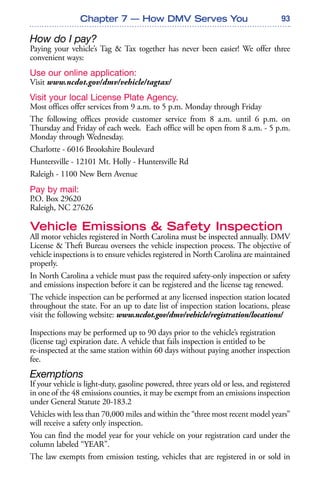 93
How do I pay?
Paying your vehicle’s Tag & Tax together has never been easier! We offer three
convenient ways:
Use our online application:
Visit www.ncdot.gov/dmv/vehicle/tagtax/
Visit your local License Plate Agency.
Most offices offer services from 9 a.m. to 5 p.m. Monday through Friday
The following offices provide customer service from 8 a.m. until 6 p.m. on
Thursday and Friday of each week. Each office will be open from 8 a.m. - 5 p.m.
Monday through Wednesday.
Charlotte - 6016 Brookshire Boulevard
Huntersville - 12101 Mt. Holly - Huntersville Rd
Raleigh - 1100 New Bern Avenue
Pay by mail:
P.O. Box 29620
Raleigh, NC 27626
Vehicle Emissions & Safety Inspection
All motor vehicles registered in North Carolina must be inspected annually. DMV
License & Theft Bureau oversees the vehicle inspection process. The objective of
vehicle inspections is to ensure vehicles registered in North Carolina are maintained
properly.
In North Carolina a vehicle must pass the required safety-only inspection or safety
and emissions inspection before it can be registered and the license tag renewed.
The vehicle inspection can be performed at any licensed inspection station located
throughout the state. For an up to date list of inspection station locations, please
visit the following website: www.ncdot.gov/dmv/vehicle/registration/locations/
Inspections may be performed up to 90 days prior to the vehicle’s registration
(license tag) expiration date. A vehicle that fails inspection is entitled to be
re-inspected at the same station within 60 days without paying another inspection
fee.
Exemptions
If your vehicle is light-duty, gasoline powered, three years old or less, and registered
in one of the 48 emissions counties, it may be exempt from an emissions inspection
under General Statute 20-183.2
Vehicles with less than 70,000 miles and within the “three most recent model years”
will receive a safety only inspection.
You can find the model year for your vehicle on your registration card under the
column labeled “YEAR”.
The law exempts from emission testing, vehicles that are registered in or sold in
Chapter 7 — How DMV Serves You
 