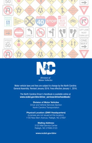NCDOT.GOV/DMV C L A S S A THREE-POINT
TURNABOUT CHILD SAFETY WORK ZONE STAY ALERT
PROTECTING YOURSELF AND YOUR PASSENGERS
KEEP RIGHT SEAT BELTS ONE WAY TWO-SECOND RULE
STOP NO PASSING ZONE YIELD NO RIGHT TURN
SHARE THE ROAD
FENDER BENDER NO LITTERING
MOVE OVER
THINK BIKE NO-ZONE
DO NOT ENTER NO BICYCLES L E F T T U R N O N LY THRU & LEFT
ONE WAY NO U TURNS SIGNAL AHEAD L A N E D R O P DIVIDED
HIGHWAY DEER CROSSING MERGING TRAFFIC LOW CLEARANCE
RIGHT TURN FARM MACHINERY SIDE ROAD DIVIDED HIGHWAY
ENDS NO PASSING ZONE CURVE RIGHT HILL SLIPPERY WHEN WET
BIKE CROSSING STOP AHEAD WINDING ROAD SOFT
NCDOT.GOV/DMV C L A S S A THREE-POINT
TURNABOUT CHILD SAFETY WORK ZONE STAY ALERT
PROTECTING YOURSELF AND YOUR PASSENGERS
KEEP RIGHT SEAT BELTS ONE WAY TWO-SECOND RULE
STOP NO PASSING ZONE YIELD NO RIGHT TURN
SHARE THE ROAD
FENDER BENDER NO LITTERING
MOVE OVER
THINK BIKE NO-ZONE
DO NOT ENTER NO BICYCLES L E F T T U R N O N LY THRU & LEFT
ONE WAY NO U TURNS SIGNAL AHEAD L A N E D R O P DIVIDED
HIGHWAY DEER CROSSING MERGING TRAFFIC LOW CLEARANCE
RIGHT TURN FARM MACHINERY SIDE ROAD DIVIDED HIGHWAY
ENDS NO PASSING ZONE CURVE RIGHT HILL SLIPPERY WHEN WET
BIKE CROSSING STOP AHEAD WINDING ROAD SOFT
SHOULDER CROSS ROAD S C H O O L C R O S S I N G
RIGHT TURN FARM MACHINERY SIDE ROAD DIVIDED HIGHWAY
ENDS NO PASSING ZONE CURVE RIGHT HILL SLIPPERY WHEN WET
BIKE CROSSING STOP AHEAD WINDING ROAD SOFT
SHOULDER CROSS ROAD S C H O O L C R O S S I N GN O R T H C A R O L I N A
DRIVER’S HANDBOOK
Division of Motor Vehicles
Driver and Vehicle Services Section
North Carolina Transportation
Physical Location: (DMV Headquarters)
(Licenses are not issued at this location).
1100 New Bern Avenue, Raleigh, NC 27697
Mailing Address:
3123 Mail Service Center
Raleigh, NC 27699-3123
www.ncdot.gov/dmv
Division of
Motor Vehicles
Motor vehicle laws and fees are subject to change by the North Carolina
General Assembly. Revised 201 . Fees effective January 1, 2016.
The North Carolina Driver’s Handbook is available online at
www.ncdot.gov/dmv/driver_services/driverhandbook/.
 