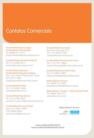 ArcelorMittal Aços Longos
ArcelorMittal Distribuição
Tel.: 0800 015 1221
arcelormittalnet@arcelormittal.com.br
ArcelorMittal International Brasil
Tel.: (11) 3638-6911
amibrasil@arcelormittal.com.br
ArcelorMittal Tubarão e
ArcelorMittal Vega Aços Planos
Tels.: (27) 3348-1065/3348-1240
(47) 3471-0581
vendas.planos@arcelormittal.com.br
ArcelorMittal Perfilor
Tel.: (11) 3065-3400
vendas@perfilor.com.br
ArcelorMittal Manchester
Tel.: (31) 3399-9827
ammconstrucaocivil@arcelormittal.com.br
ArcelorMittal Gonvarri Brasil
Tels.: (41) 3641-3900
(19) 3809-6600
vendas.brasil@gonvarri.com
Contatos Comerciais
www.arcelormittal.com/br
www.arcelormittalinoxbrasil.com.br
ArcelorMittal Inox Brasil
Área de Construção Civil
Tel.: (11) 3818-1700
contato@arcelormittal.com.br
ArcelorMittal Inox Brasil Serviços
Tel.: (11) 2141-4000
comercial.saopaulo@arcelormittal.com.br
ArcelorMittal Inox Brasil Tubos
Tel.: (11) 4822-7001
comercial.tubos@arcelormittal.com.br
Belgo Bekaert Arames
Tel.: 0800 727 2000
belgobekaert@belgobekaert.com.br
Belgo Bekaert Arames - Cabos de Aço Cimaf
Tel.: 0800 709 3777
vendas@cimaf.com.br
 