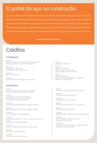 O portal do aço na construção.
Créditos
ConstructaliaéoportalmundialdaArcelorMittalvoltadoparaasáreasdearquiteturaeconstrução.
Foi especialmente desenvolvido para fornecer informações a arquitetos, engenheiros e todos os
interessados em produtos e soluções em aço ArcelorMittal para construção. O portal oferece
informações atualizadas, como publicações e artigos técnicos, notícias e divulgação de eventos.
Tambémapresentaobrasrecenteseinovadorasrealizadascomaçoporarquitetosdomundotodo.
www.constructalia.com
Arquitetos
Página 37
Estação do Metrô Alto do Ipiranga - Ilvio Artioli
Passarela no Parque da Juventude - Rosa Kliass
Página 38
Fábrica Valeo - GCP e Davis Brody Bond
Edifício New Century - Aflalo e Gasperini
Centro Nexem - Augusto Alvarenga
Página 49
Fachada Entreposto Alfandegário - Claudio Libeskind
Página 50
Edifício Industrial - Gustavo Pinto e Maurício Melara
Página 53
Terminal da Lapa - Núcleo Arquitetura
Página 58
Estádio João Havelange - C. Porto, G. Lopes, G. Santos e J. R.
Gomes
Aeroporto Carrasco - Rafael Vinoly
Página 63
Centro de Tratamento de Resíduos - Arsène-Henry
Página 65
Bansicredi - Campos e Morganti
Página 66
Torre Alta Vila - Populus Arquitetura
Página 67
Edifício Vivo - Edo Rocha Espaços Corporativos
Página 68
Edifício Comercial - Márcio Kogan
Página 69
Estação Metro SP - Marc Duwe
Página 71
Ministério da Cultura da França - Francis Soler
Página 73
Bank Boston - SOM arquitetos
Página 83
Mobiliário urbano - Tetra Arquitetura e Gustavo Penna
Página 88
Edifício Industrial - Andrade e Morettin
Hangar da TAM - Dal Pian
Página 89
Fachada Entreposto Alfandegário - Claudio Libeskind
Residência - Luciano Andrades
Fotógrafos
Página 37
Estação do Metrô Alto do Ipiranga - Marcelo Scandaroli
Passarela no Parque da Juventude - Nelson Kon
Página 38
Fábrica Valeo - Nelson Kon
Edifício New Century - Nelson Kon
Página 39
Bobina - Studio Pons
Página 49
Fachada Entreposto Alfandegário - Nelson Kon
Página 65
Bansicredi - César Vieira
Página 88
Bobinas - J. Hebinger
Edifício Industrial - Nelson Kon
Hangar da TAM - Marcelo Scandaroli
Página 89
Bobina - Studio Pons
Fachada Entreposto Alfandegário - Nelson Kon
Residência - Eduardo Aigner
 