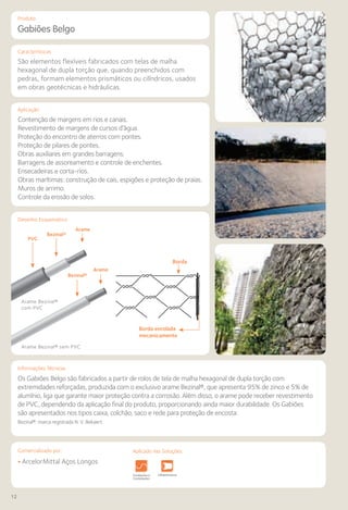 12
Comercializado por:			 Aplicado nas Soluções:
Características
Aplicação
Desenho Esquemático
Produto
Gabiões Belgo
São elementos flexíveis fabricados com telas de malha
hexagonal de dupla torção que, quando preenchidos com
pedras, formam elementos prismáticos ou cilíndricos, usados
em obras geotécnicas e hidráulicas.
Contenção de margens em rios e canais.
Revestimento de margens de cursos d’água.
Proteção do encontro de aterros com pontes.
Proteção de pilares de pontes.
Obras auxiliares em grandes barragens.
Barragens de assoreamento e controle de enchentes.
Ensecadeiras e corta-rios.
Obras marítimas: construção de cais, espigões e proteção de praias.
Muros de arrimo.
Controle da erosão de solos.
Informações Técnicas
Os Gabiões Belgo são fabricados a partir de rolos de tela de malha hexagonal de dupla torção com
extremidades reforçadas, produzida com o exclusivo arame Bezinal®, que apresenta 95% de zinco e 5% de
alumínio, liga que garante maior proteção contra a corrosão. Além disso, o arame pode receber revestimento
de PVC, dependendo da aplicação final do produto, proporcionando ainda maior durabilidade. Os Gabiões
são apresentados nos tipos caixa, colchão, saco e rede para proteção de encosta.
Bezinal®: marca registrada N. V. Bekaert
Borda
Borda enrolada
mecanicamente
• ArcelorMittal Aços Longos
Fundações e
Contenções
Obras de
Arte
Infraestrutura Pavimentos
Rodoviários
Lajes Pisos Alvenaria Fachadas e
Fechamentos
Estruturas Sistemas de
Cercamento
Fundações e
Contenções
Obras de
Arte
Infraestrutura Pavimentos
Rodoviários
Lajes Pisos Alvenaria Fachadas e
Fechamentos
CoberturasEstruturas
Arame Bezinal®
com PVC
Arame Bezinal® sem PVC
PVC
Bezinal®
Arame
Bezinal®
Arame
Aplicado nas Soluções:
 