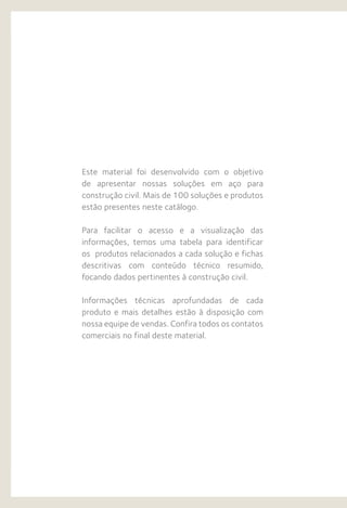 Este material foi desenvolvido com o objetivo
de apresentar nossas soluções em aço para
construção civil. Mais de 100 soluções e produtos
estão presentes neste catálogo.
Para facilitar o acesso e a visualização das
informações, temos uma tabela para identificar
os produtos relacionados a cada solução e fichas
descritivas com conteúdo técnico resumido,
focando dados pertinentes à construção civil.
Informações técnicas aprofundadas de cada
produto e mais detalhes estão à disposição com
nossa equipe de vendas. Confira todos os contatos
comerciais no final deste material.
 