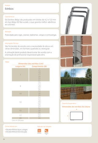 20
Comercializado por:			 Aplicado nas Soluções:
Características
Informações Técnicas
Tabela
Produto
Aplicação
Estribos
Praticidade para vigas, colunas, baldrames, vergas e contravergas.
São fornecidos de acordo com a necessidade da obra e em
várias dimensões, em formato quadrado ou retangular.
A utilização deste produto deverá estar de acordo com a
orientação do profissional responsável pela obra.
Os Estribos Belgo são produzidos em bitolas de 4,2 e 5,0 mm
em Aço Belgo 60 Nervurado, o que garante melhor aderência
ao concreto.
• ArcelorMittal Aços Longos
• ArcelorMittal Distribuição
Fundações e
Contenções
Obras de
Arte
Infraestrutura Pavimentos
Rodoviários
Lajes Pisos Alvenaria Fachadas e
Fechamentos
CoberturasEstruturasFundações e
Contenções
Obras de
Arte
Infraestrutura Pavimentos
Rodoviários
Lajes Pisos Alvenaria Fachadas e
Fechamentos
CoberturasEstruturas
Desenho Esquemático
Dimensões de estribos da coluna
Caixa com 200 peças.
Dimensões dos estribos (cm)
Largura (A) Comprimento (B)
7
7
12
14
17
20
22
27
9
15
17
20
22
25
10
15
20
25
12
12
17
20
22
25
27
15
15 20
25
17
17
27
20 20
Aplicado nas Soluções:
 