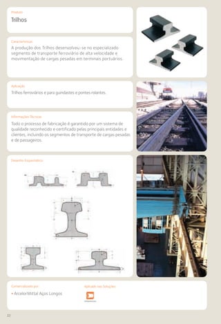 22
Comercializado por:			 Aplicado nas Soluções:
Características
Aplicação
Informações Técnicas
Desenho Esquemático
Produto
Trilhos
A produção dos Trilhos desenvolveu-se no especializado
segmento de transporte ferroviário de alta velocidade e
movimentação de cargas pesadas em terminais portuários.
Trilhos ferroviários e para guindastes e pontes rolantes.
Todo o processo de fabricação é garantido por um sistema de
qualidade reconhecido e certificado pelas principais entidades e
clientes, incluindo os segmentos de transporte de cargas pesadas
e de passageiros.
• ArcelorMittal Aços Longos
Sistemas de
Cercamento
Fundações e
Contenções
Obras de
Arte
Infraestrutura Pavimentos
Rodoviários
Lajes Arquitetura
de Interiores
Pisos Alvenaria Fachadas e
Fechamentos
CoberturasEstruturas
Aplicado nas Soluções:
 