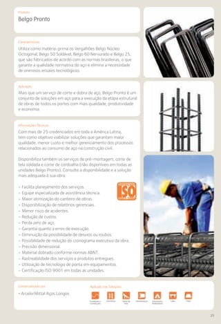 Comercializado por:	 Aplicado nas Soluções:
23
Características
Aplicação
Informações Técnicas
Produto
Belgo Pronto
Mais que um serviço de corte e dobra de aço, Belgo Pronto é um
conjunto de soluções em aço para a execução da etapa estrutural
de obras de todos os portes com mais qualidade, produtividade
e economia.
Com mais de 25 credenciados em toda a América Latina,
tem como objetivo viabilizar soluções que garantam maior
qualidade, menor custo e melhor gerenciamento dos processos
relacionados ao consumo de aço na construção civil.
Disponibiliza também os serviços de pré-montagem, corte de
tela soldada e corte de cordoalha (não disponíveis em todas as
unidades Belgo Pronto). Consulte a disponibilidade e a solução
mais adequada à sua obra.
• Facilita planejamento dos serviços.
• Equipe especializada de assistência técnica.
• Maior otimização do canteiro de obras.
• Disponibilização de relatórios gerenciais.
• Menor risco de acidentes.
• Redução de custos.
• Perda zero de aço.
• Garantia quanto a erros de execução.
• Diminuição da possibilidade de desvios ou roubos.
• Possibilidade de redução do cronograma executivo da obra.
• Precisão dimensional.
• Material dobrado conforme normas ABNT.
• Rastreabilidade dos serviços e produtos entregues.
• Utilização de tecnologia de ponta em equipamentos.
• Certificação ISO 9001 em todas as unidades.
Utiliza como matéria-prima os Vergalhões Belgo Núcleo
Octogonal, Belgo 50 Soldável, Belgo 60 Nervurado e Belgo 25,
que são fabricados de acordo com as normas brasileiras, o que
garante a qualidade normativa do aço e elimina a necessidade
de onerosos ensaios tecnológicos.
• ArcelorMittal Aços Longos
Fundações e
Contenções
Obras de
Arte
Infraestrutura Pavimentos
Rodoviários
Lajes Pisos Alvenaria Fachad
Fechame
EstruturasFundações e
Contenções
Obras de
Arte
Infraestrutura Pavimentos
Rodoviários
Lajes Pisos Alvenaria Fachad
Fechame
EstruturasFundações e
Contenções
Obras de
Arte
Infraestrutura Pavimentos
Rodoviários
Lajes Pisos Alvenaria Fachad
Fechame
Estruturas
Aplicado nas Soluções:
 