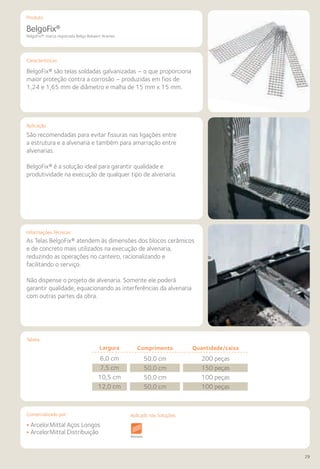 Comercializado por:	 Aplicado nas Soluções:
29
Características
Aplicação
Informações Técnicas
BelgoFix®
BelgoFix®: marca registrada Belgo Bekaert Arames
São recomendadas para evitar fissuras nas ligações entre
a estrutura e a alvenaria e também para amarração entre
alvenarias.
BelgoFix® é a solução ideal para garantir qualidade e
produtividade na execução de qualquer tipo de alvenaria.
As Telas BelgoFix® atendem às dimensões dos blocos cerâmicos
e de concreto mais utilizados na execução de alvenaria,
reduzindo as operações no canteiro, racionalizando e
facilitando o serviço.
Não dispense o projeto de alvenaria. Somente ele poderá
garantir qualidade, equacionando as interferências da alvenaria
com outras partes da obra.
BelgoFix® são telas soldadas galvanizadas – o que proporciona
maior proteção contra a corrosão – produzidas em fios de
1,24 e 1,65 mm de diâmetro e malha de 15 mm x 15 mm.
• ArcelorMittal Aços Longos
• ArcelorMittal Distribuição
Sistemas de
Cercamento
Obras de
Arte
Infraestrutura Pavimentos
Rodoviários
Lajes Arquitetura
de Interiores
Pisos Alvenaria Fachadas e
Fechamentos
Coberturasuturas Acessibilidade
e Mobiliário
Urbano
Canteiros de
Obras e
Complementares
Tabela
Produto
Comprimento
50,0 cm
50,0 cm
50,0 cm
50,0 cm
Quantidade/caixa
200 peças
150 peças
100 peças
100 peças
Largura
6,0 cm
7,5 cm
10,5 cm
12,0 cm
Aplicado nas Soluções:
 
