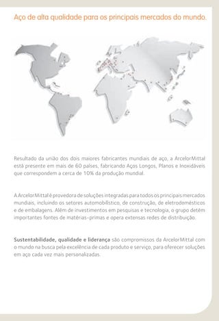 Aço de alta qualidade para os principais mercados do mundo.
Resultado da união dos dois maiores fabricantes mundiais de aço, a ArcelorMittal
está presente em mais de 60 países, fabricando Aços Longos, Planos e Inoxidáveis
que correspondem a cerca de 10% da produção mundial.
A ArcelorMittal é provedora de soluções integradas para todos os principais mercados
mundiais, incluindo os setores automobilístico, de construção, de eletrodomésticos
e de embalagens. Além de investimentos em pesquisas e tecnologia, o grupo detém
importantes fontes de matérias-primas e opera extensas redes de distribuição.
Sustentabilidade, qualidade e liderança são compromissos da ArcelorMittal com
o mundo na busca pela excelência de cada produto e serviço, para oferecer soluções
em aço cada vez mais personalizadas.
 
