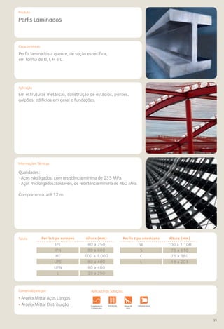 Comercializado por:	 Aplicado nas Soluções:
35
Características
Aplicação
Informações Técnicas
Produto
Perfis Laminados
Em estruturas metálicas, construção de estádios, pontes,
galpões, edifícios em geral e fundações.
Qualidades:
•Aços não ligados: com resistência mínima de 235 MPa.
•Aços microligados: soldáveis, de resistência mínima de 460 MPa.
Comprimento: até 12 m.
Perfis laminados a quente, de seção específica,
em forma de U, I, H e L.
Perfis tipo europeu Altura (mm)
IPE 80 a 750
IPN 80 a 600
HE 100 a 1.000
UPE 80 a 400
UPN 80 a 400
L 20 a 250
Perfis tipo americano Altura (mm)
W 100 a 1.100
S 75 a 610
C 75 a 380
L 19 a 203
• ArcelorMittal Aços Longos
• ArcelorMittal Distribuição Fundações e
Contenções
Obras de
Arte
Infraestrutura Pavimentos
Rodoviários
Lajes Pisos Alvenaria Fachad
Fechame
Estruturas
Tabela
Aplicado nas Soluções:
 
