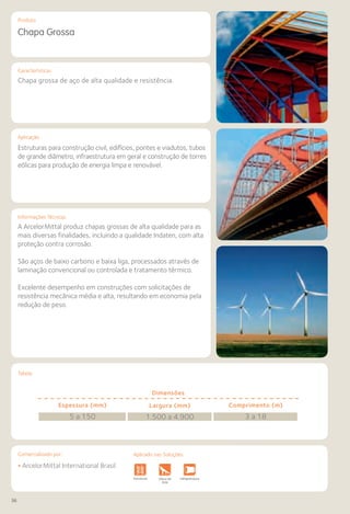 36
Comercializado por:			 Aplicado nas Soluções:
Características
Aplicação
Informações Técnicas
Tabela
Produto
Chapa Grossa
Chapa grossa de aço de alta qualidade e resistência.
Estruturas para construção civil, edifícios, pontes e viadutos, tubos
de grande diâmetro, infraestrutura em geral e construção de torres
eólicas para produção de energia limpa e renovável.
A ArcelorMittal produz chapas grossas de alta qualidade para as
mais diversas finalidades, incluindo a qualidade Indaten, com alta
proteção contra corrosão.
São aços de baixo carbono e baixa liga, processados através de
laminação convencional ou controlada e tratamento térmico.
Excelente desempenho em construções com solicitações de
resistência mecânica média e alta, resultando em economia pela
redução de peso.
Dimensões
Espessura (mm)
5 a 150
Comprimento (m)
3 a 18
Largura (mm)
1.500 a 4.900
• ArcelorMittal International Brasil
Fundações e
Contenções
Obras de
Arte
Infraestrutura Pavimentos
Rodoviários
Lajes Pisos Alvenaria Fachadas e
Fechamentos
CoberturasEstruturas
Aplicado nas Soluções:
 