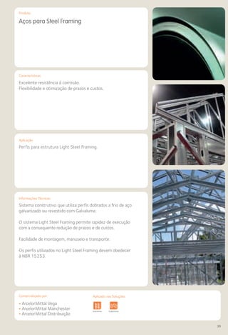 Comercializado por:	 Aplicado nas Soluções:
39
Características
Aplicação
Informações Técnicas
Produto
Aços para Steel Framing
Excelente resistência à corrosão.
Flexibilidade e otimização de prazos e custos.
Perfis para estrutura Light Steel Framing.
Sistema construtivo que utiliza perfis dobrados a frio de aço
galvanizado ou revestido com Galvalume.
O sistema Light Steel Framing permite rapidez de execução
com a consequente redução de prazos e de custos.
Facilidade de montagem, manuseio e transporte.
Os perfis utilizados no Light Steel Framing devem obedecer
à NBR 15253.
• ArcelorMittal Vega
• ArcelorMittal Manchester
• ArcelorMittal Distribuição
Fundações e
Contenções
Obras de
Arte
Infraestrutura Pavimentos
Rodoviários
Lajes Pisos Alvenaria Fachadas e
Fechamentos
CobertuEstruturas Sistemas de
Cercamento
bras de
Arte
Infraestrutura Pavimentos
Rodoviários
Lajes Arquitetura
de Interiores
Pisos Alvenaria Fachadas e
Fechamentos
Coberturas Acessibilidade
e Mobiliário
Urbano
Canteiros de
Obras e
Complementares
Aplicado nas Soluções:
 
