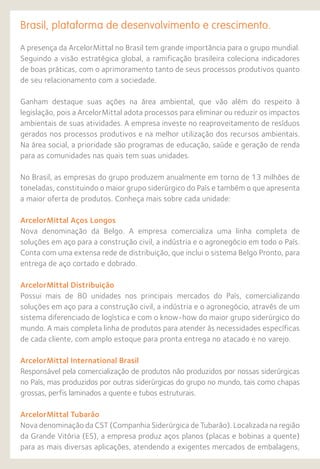Brasil, plataforma de desenvolvimento e crescimento.
A presença da ArcelorMittal no Brasil tem grande importância para o grupo mundial.
Seguindo a visão estratégica global, a ramificação brasileira coleciona indicadores
de boas práticas, com o aprimoramento tanto de seus processos produtivos quanto
de seu relacionamento com a sociedade.
Ganham destaque suas ações na área ambiental, que vão além do respeito à
legislação, pois a ArcelorMittal adota processos para eliminar ou reduzir os impactos
ambientais de suas atividades. A empresa investe no reaproveitamento de resíduos
gerados nos processos produtivos e na melhor utilização dos recursos ambientais.
Na área social, a prioridade são programas de educação, saúde e geração de renda
para as comunidades nas quais tem suas unidades.
No Brasil, as empresas do grupo produzem anualmente em torno de 13 milhões de
toneladas, constituindo o maior grupo siderúrgico do País e também o que apresenta
a maior oferta de produtos. Conheça mais sobre cada unidade:
ArcelorMittal Aços Longos
Nova denominação da Belgo. A empresa comercializa uma linha completa de
soluções em aço para a construção civil, a indústria e o agronegócio em todo o País.
Conta com uma extensa rede de distribuição, que inclui o sistema Belgo Pronto, para
entrega de aço cortado e dobrado.
ArcelorMittal Distribuição
Possui mais de 80 unidades nos principais mercados do País, comercializando
soluções em aço para a construção civil, a indústria e o agronegócio, através de um
sistema diferenciado de logística e com o know-how do maior grupo siderúrgico do
mundo. A mais completa linha de produtos para atender às necessidades específicas
de cada cliente, com amplo estoque para pronta entrega no atacado e no varejo.
ArcelorMittal International Brasil
Responsável pela comercialização de produtos não produzidos por nossas siderúrgicas
no País, mas produzidos por outras siderúrgicas do grupo no mundo, tais como chapas
grossas, perfis laminados a quente e tubos estruturais.
ArcelorMittal Tubarão
Nova denominação da CST (Companhia Siderúrgica de Tubarão). Localizada na região
da Grande Vitória (ES), a empresa produz aços planos (placas e bobinas a quente)
para as mais diversas aplicações, atendendo a exigentes mercados de embalagens,
 