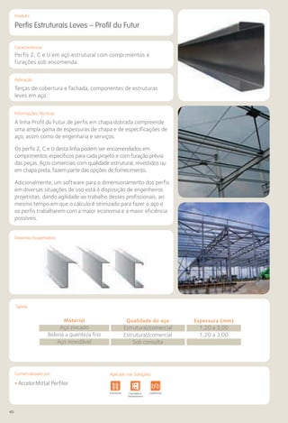 40
Comercializado por:			 Aplicado nas Soluções:
Características
Aplicação
Informações Técnicas
Produto
Desenho Esquemático
Tabela
Perfis Estruturais Leves – Profil du Futur
Perfis Z, C e U em aço estrutural com comprimentos e
furações sob encomenda.
Terças de cobertura e fachada, componentes de estruturas
leves em aço.
A linha Profil du Futur de perfis em chapa dobrada compreende
uma ampla gama de espessuras de chapa e de especificações de
aço, assim como de engenharia e serviços.
Os perfis Z, C e U desta linha podem ser encomendados em
comprimentos específicos para cada projeto e com furação prévia
das peças. Aços comerciais com qualidade estrutural, revestidos ou
em chapa preta, fazem parte das opções de fornecimento.
Adicionalmente, um software para o dimensionamento dos perfis
em diversas situações de uso está à disposição de engenheiros
projetistas, dando agilidade ao trabalho desses profissionais, ao
mesmo tempo em que o cálculo é otimizado para fazer o aço e
os perfis trabalharem com a maior economia e a maior eficiência
possíveis.
Material
Aço zincado
Bobina a quente/a frio
Aço inoxidável
Qualidade do aço
Estrutural/comercial
Estrutural/comercial
Sob consulta
Espessura (mm)
1,20 a 3,00
1,20 a 3,00
• ArcelorMittal Perfilor
Fundações e
Contenções
Obras de
Arte
Infraestrutura Pavimentos
Rodoviários
Lajes Pisos Alvenaria Fachadas e
Fechamentos
CoberturasEstruturas Sistemas de
Cercamento
Obras de
Arte
Infraestrutura Pavimentos
Rodoviários
Lajes Arquitetura
de Interiores
Pisos Alvenaria Fachadas e
Fechamentos
Coberturas Acessibilidade
e Mobiliário
Urbano
Canteiros de
Obras e
Complementares
Aplicado nas Soluções:
 