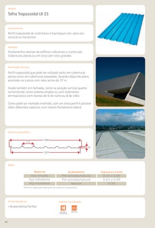 48
Comercializado por:			 Aplicado nas Soluções:
Características
Aplicação
Informações Técnicas
Produto
Tabela
Desenho Esquemático
Telha Trapezoidal LR 25
Perfil trapezoidal de onda baixa e boa largura útil, para uso
vertical ou horizontal.
Fechamentos laterais de edifícios industriais e comerciais.
Coberturas planas ou em arco com raios grandes.
Perfil trapezoidal que pode ser utilizado tanto em coberturas
planas como em coberturas arqueadas. Quando adquirido plano,
acomoda-se a arcos com raios acima de 37 m.
Usado também em fachadas, tanto na posição vertical quanto
na horizontal, como sistema simples ou com isolamento
termoacústico com mantas de lã de rocha ou lã de vidro.
Como pode ser montado invertido, com um único perfil é possível
obter diferentes aspectos num mesmo fechamento lateral.
• ArcelorMittal Perfilor
Sistemas de
Cercamento
e Infraestrutura Pavimentos
Rodoviários
Lajes Arquitetura
de Interiores
Pisos Alvenaria Fachadas e
Fechamentos
Coberturas Acessibilidade
e Mobiliário
Urbano
Canteiros de
Obras e
Complementares
1.068
1.025
171
25
Material
Aço zincado
Aço Galvalume
Aço inoxidável
Acabamento
Pré-pintado/natural
Pré-pintado/natural
Natural
Espessura (mm)
0,43 a 0,80
0,43 a 0,80
0,50
Perfil em chapa perfurada para uso acústico ou decorativo.
Aplicado nas Soluções:
 