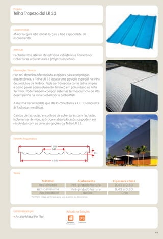 Comercializado por:	 Aplicado nas Soluções:
49
Características
Aplicação
Informações Técnicas
Produto
Tabela
Desenho Esquemático
Telha Trapezoidal LR 33
Maior largura útil, ondas largas e boa capacidade de
escoamento.
Fechamentos laterais de edifícios industriais e comerciais.
Coberturas arquiteturais e projetos especiais.
Por seu desenho diferenciado e opções para composição
arquitetônica, a Telha LR 33 ocupa uma posição especial na linha
de produtos da Perfilor. Pode ser fornecida como telha simples
e como painel com isolamento térmico em poliuretano na linha
Termilor. Pode também compor sistemas termoacústicos de alto
desempenho na linha GlobalRoof e GlobalWall.
A mesma versatilidade que dá às coberturas a LR 33 empresta
às fachadas metálicas.
Cantos de fachadas, encontros de coberturas com fachadas,
isolamento térmico, acústico e absorção acústica podem ser
resolvidos com as diversas opções da Telha LR 33.
Perfil em chapa perfurada para uso acústico ou decorativo.
• ArcelorMittal Perfilor
Sistemas de
Cercamento
Obras de
Arte
Infraestrutura Pavimentos
Rodoviários
Lajes Arquitetura
de Interiores
Pisos Alvenaria Fachadas e
Fechamentos
Coberturas Acessibilidade
e Mobiliário
Urbano
Canteiros de
Obras e
Complementares
1.099
1.030
343
33
NelsonKon
Aplicado nas Soluções:
Material
Aço zincado
Aço Galvalume
Acabamento
Pré-pintado/natural
Pré-pintado/natural
Espessura (mm)
0,43 a 0,80
0,43 a 0,80
Aço inoxidável Natural 0,50
 