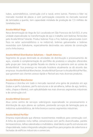 tubos, automobilístico, construção civil e naval, entre outros. Pioneira e líder no
mercado mundial de placas e com participação crescente no mercado nacional
de laminados a quente, tem capacidade instalada de produção de 7,5 milhões de
toneladas/ano.
ArcelorMittal Vega
Nova denominação da Vega do Sul. Localizada em São Francisco do Sul (SC), é uma
unidade especializada na transformação de aço e trabalha com bobinas fornecidas
pela ArcelorMittal Tubarão. Produz bobinas finas a frio, bobinas galvanizadas (com
foco no setor automobilístico e na indústria), bobinas galvanizadas e bobinas
revestidas com Galvalume, especialmente destinadas aos setores da construção
civil e linha branca.
ArcelorMittal Distribution Solutions – South America
Segmento do grupo destinado às atividades de distribuição e processamento de
aços, visando à complementação do portfólio de produtos e soluções oferecidos
pelo grupo por meio da gestão focada no cliente e na parceria com as usinas da
ArcelorMittal. Sua presença no mercado brasileiro atualmente se dá através das
empresas ArcelorMittal Manchester, ArcelorMittal Gonvarri e ArcelorMittal Perfilor,
que garantem aos clientes acesso rápido e flexível aos mais diversos produtos.
ArcelorMittal Manchester
Processa e distribui em todo o mercado nacional uma gama de produtos em aço
(tubos e perfis tubulares, perfis estruturais e de serralheria, telhas de aço, lambris,
rolos, chapas e blanks), com aplicabilidade nos mais diversos segmentos industriais
e de construção civil.
ArcelorMittal Gonvarri
Atua como centro de serviços siderúrgicos especializado no processamento e
distribuição de aços planos ao carbono, prestando serviços de laminação para as
indústrias automobilística, de linha branca e outros segmentos industriais.
ArcelorMittal Perfilor
Empresa especializada que oferece revestimentos metálicos para construção civil.
A linha de produtos inclui telhas convencionais com perfis diversificados, painéis
termoacústicos, telhas calandradas e multidobra, steel decks e perfis estruturais em
chapa dobrada, todos integrando soluções específicas para projetos de coberturas e
fachadas de edifícios industriais e comerciais.
 