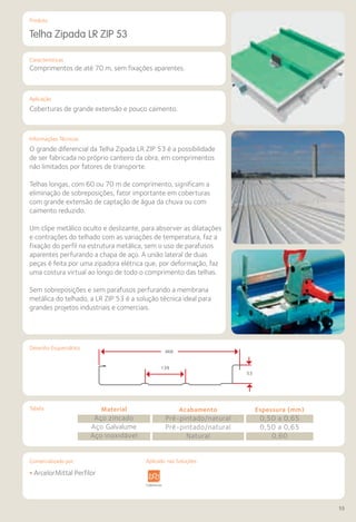Comercializado por:	 Aplicado nas Soluções:
55
Características
Aplicação
Informações Técnicas
Produto
Desenho Esquemático
Telha Zipada LR ZIP 53
Comprimentos de até 70 m, sem fixações aparentes.
Coberturas de grande extensão e pouco caimento.
O grande diferencial da Telha Zipada LR ZIP 53 é a possibilidade
de ser fabricada no próprio canteiro da obra, em comprimentos
não limitados por fatores de transporte.
Telhas longas, com 60 ou 70 m de comprimento, significam a
eliminação de sobreposições, fator importante em coberturas
com grande extensão de captação de água da chuva ou com
caimento reduzido.
Um clipe metálico oculto e deslizante, para absorver as dilatações
e contrações do telhado com as variações de temperatura, faz a
fixação do perfil na estrutura metálica, sem o uso de parafusos
aparentes perfurando a chapa de aço. A união lateral de duas
peças é feita por uma zipadora elétrica que, por deformação, faz
uma costura virtual ao longo de todo o comprimento das telhas.
Sem sobreposições e sem parafusos perfurando a membrana
metálica do telhado, a LR ZIP 53 é a solução técnica ideal para
grandes projetos industriais e comerciais.
• ArcelorMittal Perfilor
Sistemas de
Cercamento
aestrutura Pavimentos
Rodoviários
Lajes Arquitetura
de Interiores
Pisos Alvenaria Fachadas e
Fechamentos
Coberturas Acessibilidade
e Mobiliário
Urbano
Canteiros de
Obras e
Complementares
Tabela Material
Aço zincado
Aço Galvalume
Aço inoxidável
Acabamento
Pré-pintado/natural
Pré-pintado/natural
Natural
Espessura (mm)
0,50 a 0,65
0,50 a 0,65
0,60
468
139
53
Aplicado nas Soluções:
 
