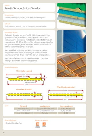 56
Comercializado por:			 Aplicado nas Soluções:
Características
Aplicação
Informações Técnicas
Produto
Desenho Esquemático
Tabela
Painéis Termoacústicos Termilor
Sanduíche em poliuretano, com a face interna plana.
Fechamentos laterais com isolamento termoacústico.
Os Painéis Termilor, nas versões TP 33 (telha x painel), PPap
(painel com fixação aparente) e PPoc (painel com fixação
oculta), usam o poliuretano injetado como isolante térmico, em
espessuras de 30, 40 ou 50 mm. São voltados para edificações
nas quais a manutenção de condições adequadas de conforto
térmico seja uma exigência de projeto.
Sua capacidade isolante e sua beleza os tornaram peças
frequentes nas fachadas de edificações onde conforto e
arquitetura tenham de ser resolvidos por um único produto.
Econômico e fácil de montar, o Painel Termilor PPoc permite a
obtenção de fachadas sem fixações aparentes.
Material
Aço zincado
Aço Galvalume
Aço inoxidável
Acabamento
Pré-pintado/natural
Pré-pintado/natural
Natural
Espessura (mm)
0,43 a 0,80
0,43 a 0,80
0,50
• ArcelorMittal Perfilor
Sistemas de
Cercamento
e Infraestrutura Pavimentos
Rodoviários
Lajes Arquitetura
de Interiores
Pisos Alvenaria Fachadas e
Fechamentos
Coberturas Acessibilidade
e Mobiliário
Urbano
Canteiros de
Obras e
Complementares
PPap (fixação aparente)
TP 33 (telha x painel)
PPoc (fixação oculta)
1.000
40
1.027
Espessura isolamento
1.046
1030
33
343
Espessura isolamento
1.099
Aplicado nas Soluções:
 