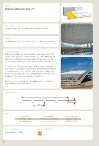 58
Comercializado por:			 Aplicado nas Soluções:
Características
Aplicação
Informações Técnicas
Produto
Tabela
Desenho Esquemático
Deck Metálico Decking 39S
Resistência mecânica e base de apoio para placas rígidas.
Coberturas termoacústicas revestidas com membrana sintética.
Sistemas de cobertura que necessitem usar placas isolantes
rígidas são a aplicação natural do Decking 39S, da Perfilor. Seu
desenho em trapézio invertido propicia uma ampla base de
apoio na onda alta do perfil para assentamento do isolante.
Formando um deck metálico rígido e resistente, o Decking
39S suporta sistemas de cobertura com membranas sintéticas
ou mesmo outros perfis metálicos de revestimento externo.
Em ambos os casos, a fixação pode ser feita diretamente no
Decking 39S, através de fixadores específicos.
Opcionalmente, ele pode ser fornecido em aço zincado com
qualidade estrutural ZAR 280-Z275.
Material
Aço zincado
Aço Galvalume
Acabamento
Pré-pintado/natural
Pré-pintado/natural
Espessura (mm)
0,50 a 0,95
0,50 a 0,95
• ArcelorMittal Perfilor
Sistemas de
Cercamento
ura Pavimentos
Rodoviários
Lajes Arquitetura
de Interiores
Pisos Alvenaria Fachadas e
Fechamentos
Coberturas Acessibilidade
e Mobiliário
Urbano
Canteiros de
Obras e
Complementares
1.000
250
39
Aplicado nas Soluções:
 