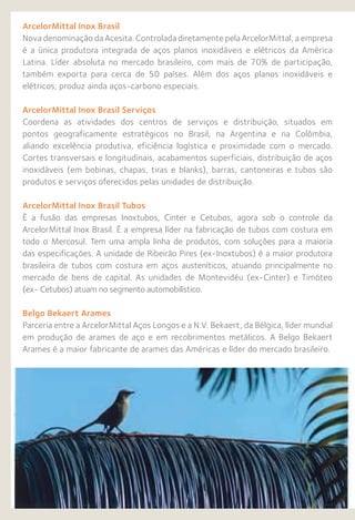 ArcelorMittal Inox Brasil
Nova denominação da Acesita. Controlada diretamente pela ArcelorMittal, a empresa
é a única produtora integrada de aços planos inoxidáveis e elétricos da América
Latina. Líder absoluta no mercado brasileiro, com mais de 70% de participação,
também exporta para cerca de 50 países. Além dos aços planos inoxidáveis e
elétricos, produz ainda aços-carbono especiais.
ArcelorMittal Inox Brasil Serviços
Coordena as atividades dos centros de serviços e distribuição, situados em
pontos geograficamente estratégicos no Brasil, na Argentina e na Colômbia,
aliando excelência produtiva, eficiência logística e proximidade com o mercado.
Cortes transversais e longitudinais, acabamentos superficiais, distribuição de aços
inoxidáveis (em bobinas, chapas, tiras e blanks), barras, cantoneiras e tubos são
produtos e serviços oferecidos pelas unidades de distribuição.
ArcelorMittal Inox Brasil Tubos
É a fusão das empresas Inoxtubos, Cinter e Cetubos, agora sob o controle da
ArcelorMittal Inox Brasil. É a empresa líder na fabricação de tubos com costura em
todo o Mercosul. Tem uma ampla linha de produtos, com soluções para a maioria
das especificações. A unidade de Ribeirão Pires (ex-Inoxtubos) é a maior produtora
brasileira de tubos com costura em aços austeníticos, atuando principalmente no
mercado de bens de capital. As unidades de Montevidéu (ex-Cinter) e Timóteo
(ex- Cetubos) atuam no segmento automobilístico.
Belgo Bekaert Arames
Parceria entre a ArcelorMittal Aços Longos e a N.V. Bekaert, da Bélgica, líder mundial
em produção de arames de aço e em recobrimentos metálicos. A Belgo Bekaert
Arames é a maior fabricante de arames das Américas e líder do mercado brasileiro.
 
